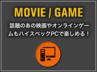 MOVIE / GAME 話題のあの映画やオンラインゲームもハイスペックPCで楽しめる！